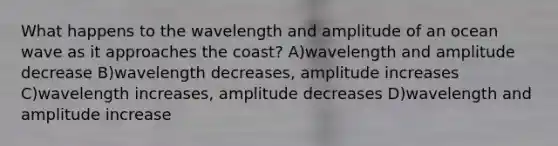 What happens to the wavelength and amplitude of an ocean wave as it approaches the coast? A)wavelength and amplitude decrease B)wavelength decreases, amplitude increases C)wavelength increases, amplitude decreases D)wavelength and amplitude increase