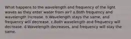 What happens to the wavelength and frequency of the light waves as they enter water from air? a.Both frequency and wavelength increase. b.Wavelength stays the same, and frequency will decrease. c.Both wavelength and frequency will decrease. d.Wavelength decreases, and frequency will stay the same.