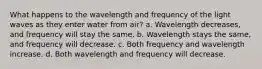 What happens to the wavelength and frequency of the light waves as they enter water from air? a. Wavelength decreases, and frequency will stay the same. b. Wavelength stays the same, and frequency will decrease. c. Both frequency and wavelength increase. d. Both wavelength and frequency will decrease.