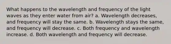 What happens to the wavelength and frequency of the light waves as they enter water from air? a. Wavelength decreases, and frequency will stay the same. b. Wavelength stays the same, and frequency will decrease. c. Both frequency and wavelength increase. d. Both wavelength and frequency will decrease.