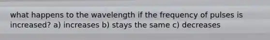 what happens to the wavelength if the frequency of pulses is increased? a) increases b) stays the same c) decreases
