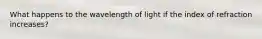 What happens to the wavelength of light if the index of refraction increases?