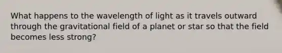 What happens to the wavelength of light as it travels outward through the gravitational field of a planet or star so that the field becomes less strong?