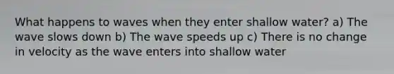 What happens to waves when they enter shallow water? a) The wave slows down b) The wave speeds up c) There is no change in velocity as the wave enters into shallow water