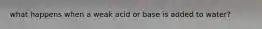 what happens when a weak acid or base is added to water?