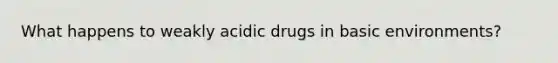 What happens to weakly acidic drugs in basic environments?