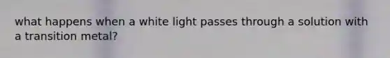 what happens when a white light passes through a solution with a transition metal?