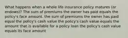 What happens when a whole life insurance policy matures (or endows)? The sum of premiums the owner has paid equals the policy's face amount. the sum of premiums the owner has paid equal the policy's cash value the policy's cash value equals the amount that is available for a policy loan the policy's cash value equals its face amount