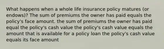 What happens when a whole life insurance policy matures (or endows)? The sum of premiums the owner has paid equals the policy's face amount. the sum of premiums the owner has paid equal the policy's cash value the policy's cash value equals the amount that is available for a policy loan the policy's cash value equals its face amount