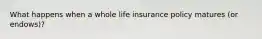 What happens when a whole life insurance policy matures (or endows)?