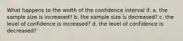 What happens to the width of the confidence interval if: a. the sample size is increased? b. the sample size is decreased? c. the level of confidence is increased? d. the level of confidence is decreased?