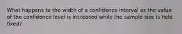 What happens to the width of a confidence interval as the value of the confidence level is increased while the sample size is held fixed?