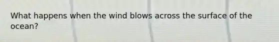 What happens when the wind blows across the surface of the ocean?