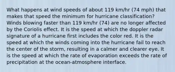 What happens at wind speeds of about 119 km/hr (74 mph) that makes that speed the minimum for hurricane classification? Winds blowing faster than 119 km/hr (74) are no longer affected by the Coriolis effect. It is the speed at which the doppler radar signature of a hurricane first includes the color red. It is the speed at which the winds coming into the hurricane fail to reach the center of the storm, resulting in a calmer and clearer eye. It is the speed at which the rate of evaporation exceeds the rate of precipitation at the ocean-atmosphere interface.