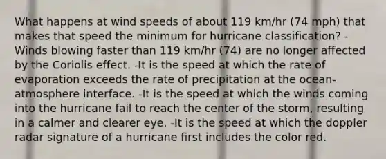 What happens at wind speeds of about 119 km/hr (74 mph) that makes that speed the minimum for hurricane classification? -Winds blowing faster than 119 km/hr (74) are no longer affected by the Coriolis effect. -It is the speed at which the rate of evaporation exceeds the rate of precipitation at the ocean-atmosphere interface. -It is the speed at which the winds coming into the hurricane fail to reach the center of the storm, resulting in a calmer and clearer eye. -It is the speed at which the doppler radar signature of a hurricane first includes the color red.