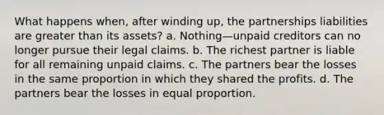 What happens when, after winding up, the partnerships liabilities are greater than its assets? a. Nothing—unpaid creditors can no longer pursue their legal claims. b. The richest partner is liable for all remaining unpaid claims. c. The partners bear the losses in the same proportion in which they shared the profits. d. The partners bear the losses in equal proportion.