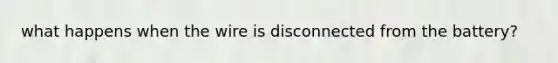 what happens when the wire is disconnected from the battery?