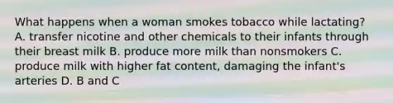 What happens when a woman smokes tobacco while lactating? A. transfer nicotine and other chemicals to their infants through their breast milk B. produce more milk than nonsmokers C. produce milk with higher fat content, damaging the infant's arteries D. B and C