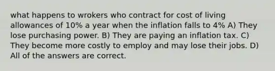 what happens to wrokers who contract for cost of living allowances of 10% a year when the inflation falls to 4% A) They lose purchasing power. B) They are paying an inflation tax. C) They become more costly to employ and may lose their jobs. D) All of the answers are correct.