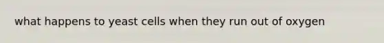 what happens to yeast cells when they run out of oxygen