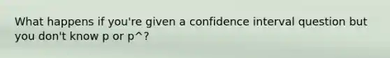 What happens if you're given a confidence interval question but you don't know p or p^?