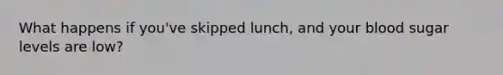 What happens if you've skipped lunch, and your blood sugar levels are low?