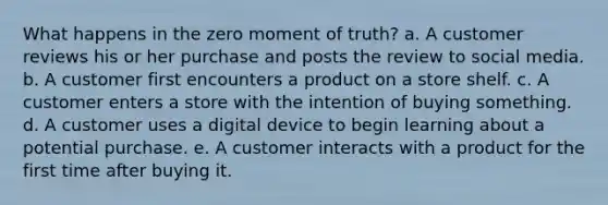 What happens in the zero moment of truth? a. A customer reviews his or her purchase and posts the review to social media. b. A customer first encounters a product on a store shelf. c. A customer enters a store with the intention of buying something. d. A customer uses a digital device to begin learning about a potential purchase. e. A customer interacts with a product for the first time after buying it.