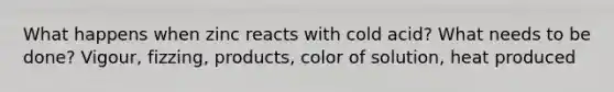 What happens when zinc reacts with cold acid? What needs to be done? Vigour, fizzing, products, color of solution, heat produced