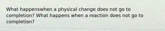 What happenswhen a physical change does not go to completion? What happens when a reaction does not go to completion?