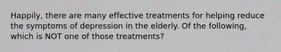 Happily, there are many effective treatments for helping reduce the symptoms of depression in the elderly. Of the following, which is NOT one of those treatments?