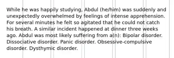 While he was happily studying, Abdul (he/him) was suddenly and unexpectedly overwhelmed by feelings of intense apprehension. For several minutes he felt so agitated that he could not catch his breath. A similar incident happened at dinner three weeks ago. Abdul was most likely suffering from a(n): Bipolar disorder. Dissociative disorder. Panic disorder. Obsessive-compulsive disorder. Dysthymic disorder.