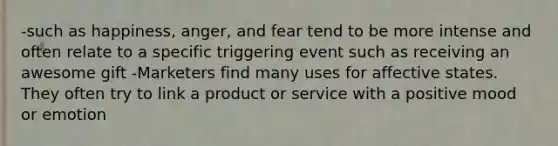 -such as happiness, anger, and fear tend to be more intense and often relate to a specific triggering event such as receiving an awesome gift -Marketers find many uses for affective states. They often try to link a product or service with a positive mood or emotion