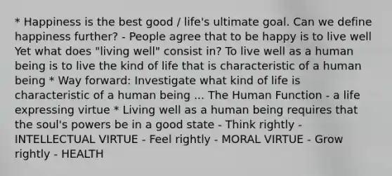 * Happiness is the best good / life's ultimate goal. Can we define happiness further? - People agree that to be happy is to live well Yet what does "living well" consist in? To live well as a human being is to live the kind of life that is characteristic of a human being * Way forward: Investigate what kind of life is characteristic of a human being ... The Human Function - a life expressing virtue * Living well as a human being requires that the soul's powers be in a good state - Think rightly - INTELLECTUAL VIRTUE - Feel rightly - MORAL VIRTUE - Grow rightly - HEALTH