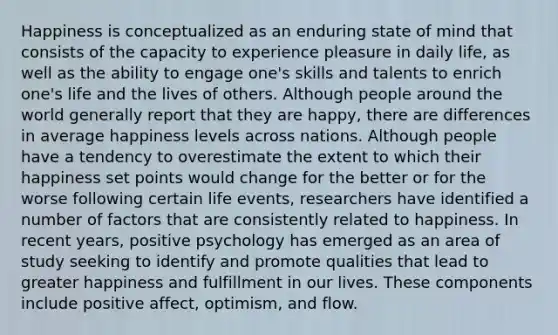 Happiness is conceptualized as an enduring state of mind that consists of the capacity to experience pleasure in daily life, as well as the ability to engage one's skills and talents to enrich one's life and the lives of others. Although people around the world generally report that they are happy, there are differences in average happiness levels across nations. Although people have a tendency to overestimate the extent to which their happiness set points would change for the better or for the worse following certain life events, researchers have identified a number of factors that are consistently related to happiness. In recent years, positive psychology has emerged as an area of study seeking to identify and promote qualities that lead to greater happiness and fulfillment in our lives. These components include positive affect, optimism, and flow.