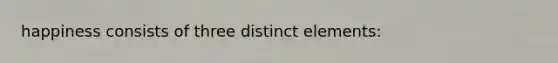 happiness consists of three distinct elements: