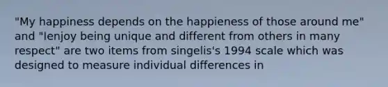 "My happiness depends on the happieness of those around me" and "Ienjoy being unique and different from others in many respect" are two items from singelis's 1994 scale which was designed to measure individual differences in