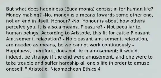 But what does happiness (Eudaimonia) consist in for human life? Money making? -No. money is a means towards some other end, not an end in itself. Honour? -No. Honour is about how others perceive you. It is also a means. Pleasure? - Not peculiar to human beings. According to Aristotle, this fit for cattle Pleasant Amusement, relaxation? - No pleasant amusement, relaxation, are needed as means, bc we cannot work continuously - Happiness, therefore, does not lie in amusement; it would, indeed, be strange if the end were amusement, and one were to take trouble and suffer hardship all one's life in order to amuse oneself. " Aristotle, Nicomachean Ethics 4