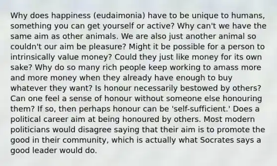 Why does happiness (eudaimonia) have to be unique to humans, something you can get yourself or active? Why can't we have the same aim as other animals. We are also just another animal so couldn't our aim be pleasure? Might it be possible for a person to intrinsically value money? Could they just like money for its own sake? Why do so many rich people keep working to amass more and more money when they already have enough to buy whatever they want? Is honour necessarily bestowed by others? Can one feel a sense of honour without someone else honouring them? If so, then perhaps honour can be 'self-sufficient.' Does a political career aim at being honoured by others. Most modern politicians would disagree saying that their aim is to promote the good in their community, which is actually what Socrates says a good leader would do.