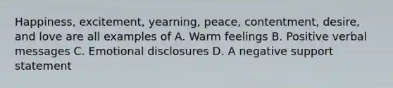 Happiness, excitement, yearning, peace, contentment, desire, and love are all examples of A. Warm feelings B. Positive verbal messages C. Emotional disclosures D. A negative support statement