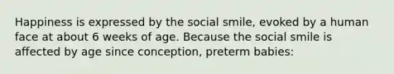 Happiness is expressed by the social smile, evoked by a human face at about 6 weeks of age. Because the social smile is affected by age since conception, preterm babies: