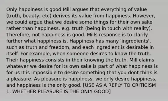 Only happiness is good Mill argues that everything of value (truth, beauty, etc) derives its value from happiness. However, we could argue that we desire some things for their own sake rather than happiness. e.g. truth (being in touch with reality). Therefore, not happiness is good. Mills response is to clarify further what happiness is. Happiness has many 'ingredients', such as truth and freedom, and each ingredient is desirable in itself. For example, when someone desires to know the truth. Their happiness consists in their knowing the truth. Mill claims whatever we desire for its own sake is part of what happiness is for us It is impossible to desire something that you dont think is a pleasure. As pleasure is happiness, we only desire happiness, and happiness is the only good. [USE AS A REPLY TO CRITICISM 1, WHETHER PLEASURE IS THE ONLY GOOD]