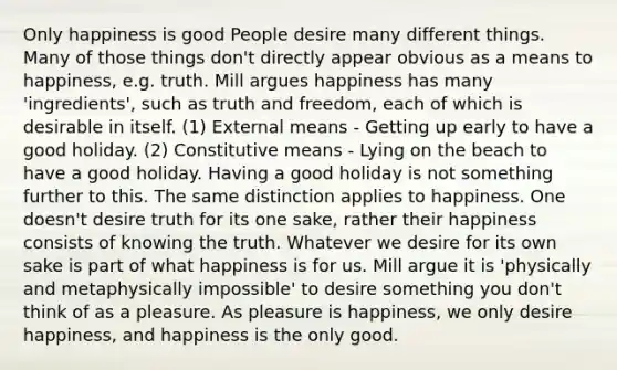 Only happiness is good People desire many different things. Many of those things don't directly appear obvious as a means to happiness, e.g. truth. Mill argues happiness has many 'ingredients', such as truth and freedom, each of which is desirable in itself. (1) External means - Getting up early to have a good holiday. (2) Constitutive means - Lying on the beach to have a good holiday. Having a good holiday is not something further to this. The same distinction applies to happiness. One doesn't desire truth for its one sake, rather their happiness consists of knowing the truth. Whatever we desire for its own sake is part of what happiness is for us. Mill argue it is 'physically and metaphysically impossible' to desire something you don't think of as a pleasure. As pleasure is happiness, we only desire happiness, and happiness is the only good.