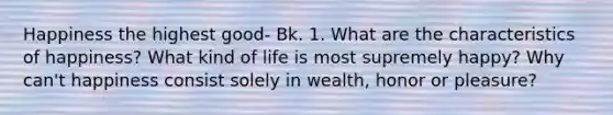 Happiness the highest good- Bk. 1. What are the characteristics of happiness? What kind of life is most supremely happy? Why can't happiness consist solely in wealth, honor or pleasure?