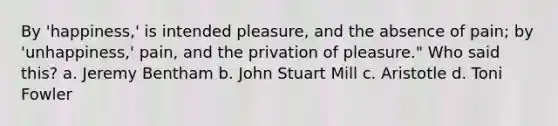 By 'happiness,' is intended pleasure, and the absence of pain; by 'unhappiness,' pain, and the privation of pleasure." Who said this? a. Jeremy Bentham b. John Stuart Mill c. Aristotle d. Toni Fowler