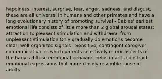 happiness, interest, surprise, fear, anger, sadness, and disgust, these are all universal in humans and other primates and have a long evolutionary history of promoting survival - Babies' earliest emotional life consists of little more than 2 global arousal states: attraction to pleasant stimulation and withdrawal from unpleasant stimulation Only gradually do emotions become clear, well-organized signals - Sensitive, contingent caregiver communication, in which parents selectively mirror aspects of the baby's diffuse emotional behavior, helps infants construct emotional expressions that more closely resemble those of adults