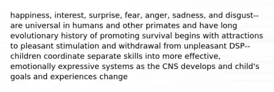 happiness, interest, surprise, fear, anger, sadness, and disgust--are universal in humans and other primates and have long evolutionary history of promoting survival begins with attractions to pleasant stimulation and withdrawal from unpleasant DSP--children coordinate separate skills into more effective, emotionally expressive systems as the CNS develops and child's goals and experiences change