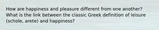 How are happiness and pleasure different from one another? What is the link between the classic Greek definition of leisure (schole, arete) and happiness?