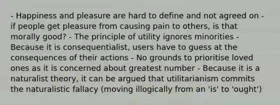 - Happiness and pleasure are hard to define and not agreed on - if people get pleasure from causing pain to others, is that morally good? - The principle of utility ignores minorities - Because it is consequentialist, users have to guess at the consequences of their actions - No grounds to prioritise loved ones as it is concerned about greatest number - Because it is a naturalist theory, it can be argued that utilitarianism commits the naturalistic fallacy (moving illogically from an 'is' to 'ought')