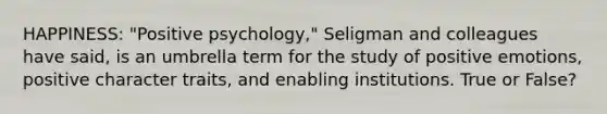 HAPPINESS: "Positive psychology," Seligman and colleagues have said, is an umbrella term for the study of positive emotions, positive character traits, and enabling institutions. True or False?