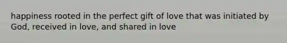 happiness rooted in the perfect gift of love that was initiated by God, received in love, and shared in love